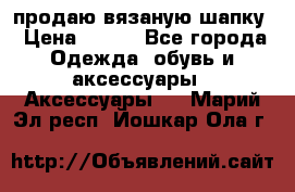 продаю вязаную шапку › Цена ­ 600 - Все города Одежда, обувь и аксессуары » Аксессуары   . Марий Эл респ.,Йошкар-Ола г.